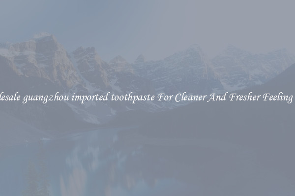 Wholesale guangzhou imported toothpaste For Cleaner And Fresher Feeling Teeth