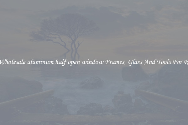 Get Wholesale aluminum half open window Frames, Glass And Tools For Repair