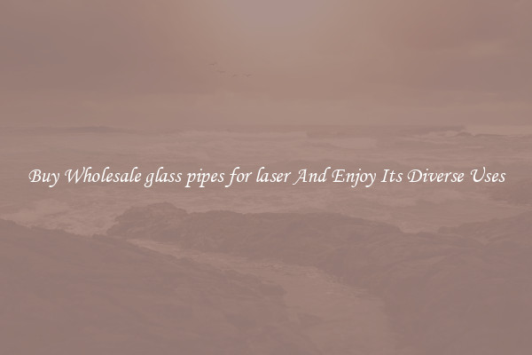 Buy Wholesale glass pipes for laser And Enjoy Its Diverse Uses